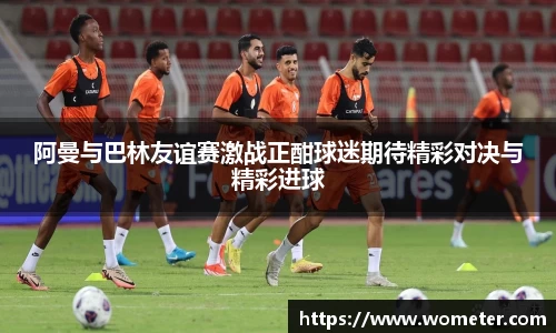 阿曼与巴林友谊赛激战正酣球迷期待精彩对决与精彩进球
